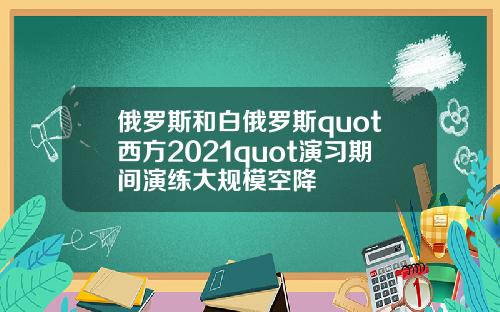 俄罗斯和白俄罗斯quot西方2021quot演习期间演练大规模空降