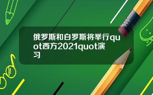 俄罗斯和白罗斯将举行quot西方2021quot演习