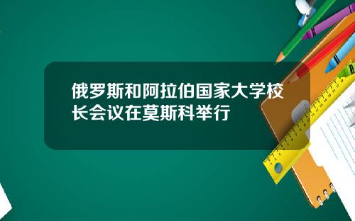 俄罗斯和阿拉伯国家大学校长会议在莫斯科举行