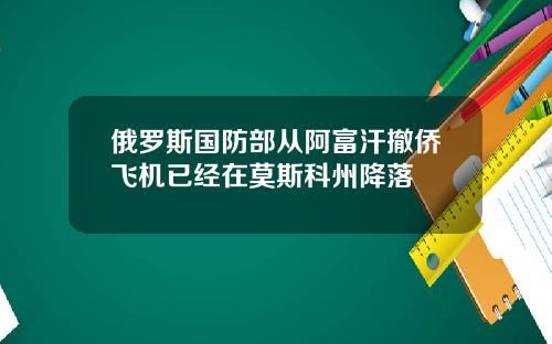 俄罗斯国防部从阿富汗撤侨飞机已经在莫斯科州降落