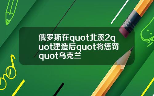俄罗斯在quot北溪2quot建造后quot将惩罚quot乌克兰