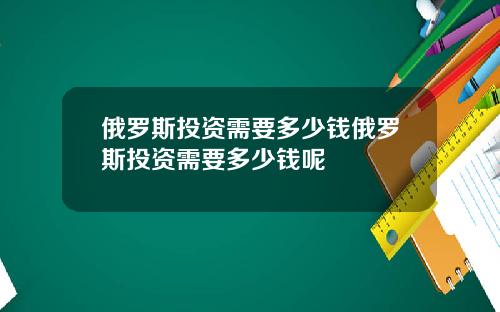 俄罗斯投资需要多少钱俄罗斯投资需要多少钱呢