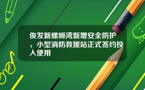 俊发新螺蛳湾新增安全防护，小型消防救援站正式签约投入使用