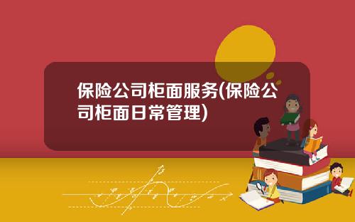 保险公司柜面服务(保险公司柜面日常管理)