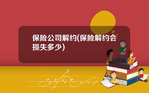 保险公司解约(保险解约会损失多少)