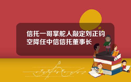 信托一哥掌舵人敲定刘正钧空降任中信信托董事长
