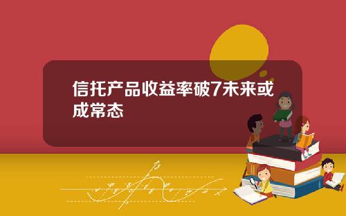 信托产品收益率破7未来或成常态 信托产品收益率破7未来或成常态