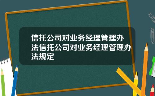 信托公司对业务经理管理办法信托公司对业务经理管理办法规定