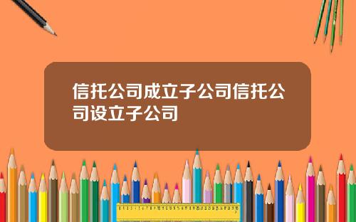 信托公司成立子公司信托公司设立子公司