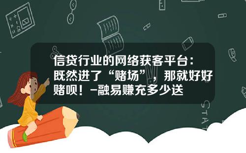 信贷行业的网络获客平台：既然进了“赌场”，那就好好赌呗！-融易赚充多少送