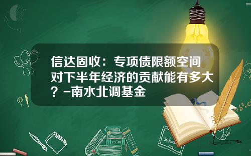 信达固收：专项债限额空间对下半年经济的贡献能有多大？-南水北调基金