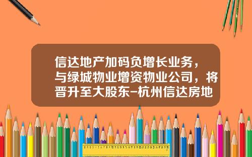 信达地产加码负增长业务，与绿城物业增资物业公司，将晋升至大股东-杭州信达房地产评估有限公司