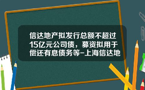 信达地产拟发行总额不超过15亿元公司债，募资拟用于偿还有息债务等-上海信达地产股份有限公司