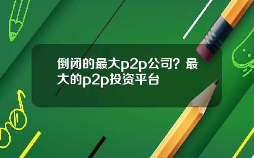 倒闭的最大p2p公司？最大的p2p投资平台