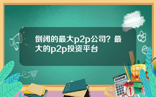 倒闭的最大p2p公司？最大的p2p投资平台