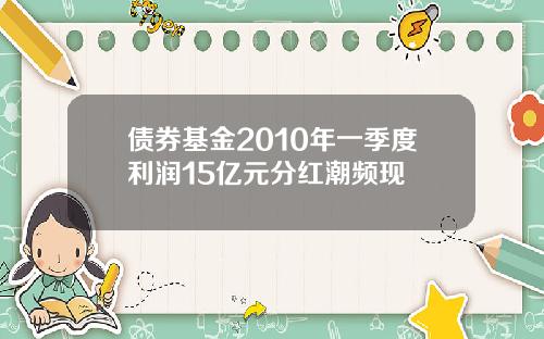 债券基金2010年一季度利润15亿元分红潮频现