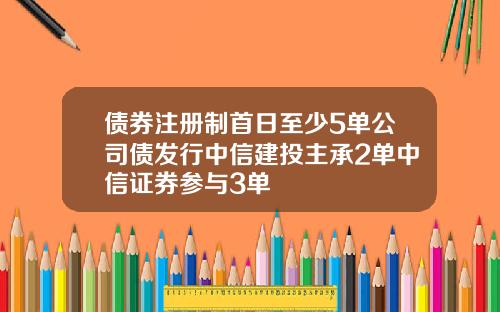 债券注册制首日至少5单公司债发行中信建投主承2单中信证券参与3单