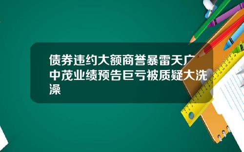 债券违约大额商誉暴雷天广中茂业绩预告巨亏被质疑大洗澡