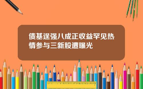 债基逞强八成正收益罕见热情参与三新股遭曝光