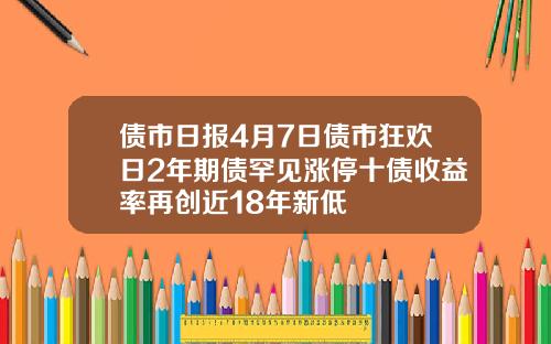 债市日报4月7日债市狂欢日2年期债罕见涨停十债收益率再创近18年新低