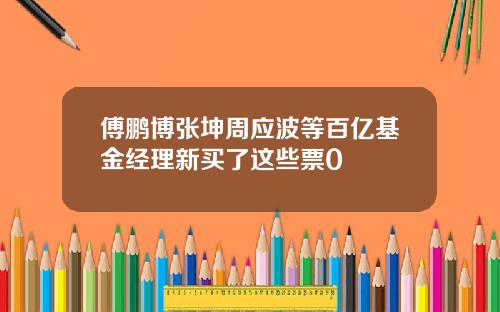 傅鹏博张坤周应波等百亿基金经理新买了这些票0