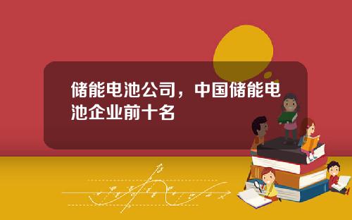 储能电池公司，中国储能电池企业前十名