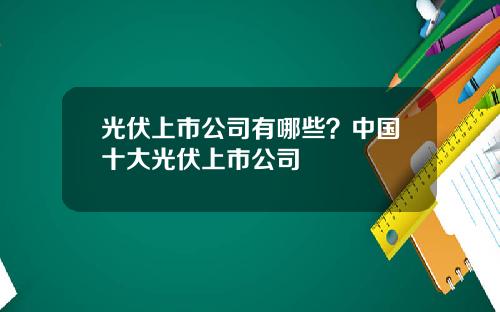 光伏上市公司有哪些？中国十大光伏上市公司