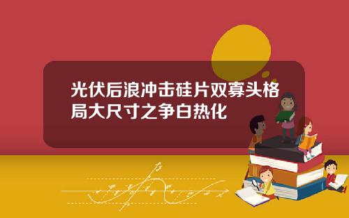 光伏后浪冲击硅片双寡头格局大尺寸之争白热化