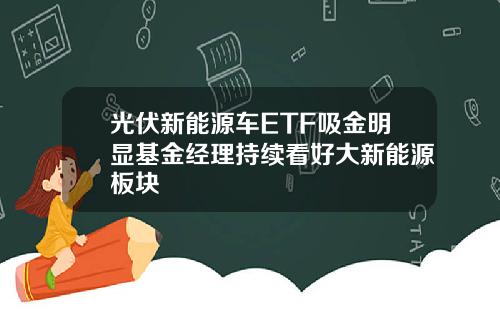 光伏新能源车ETF吸金明显基金经理持续看好大新能源板块