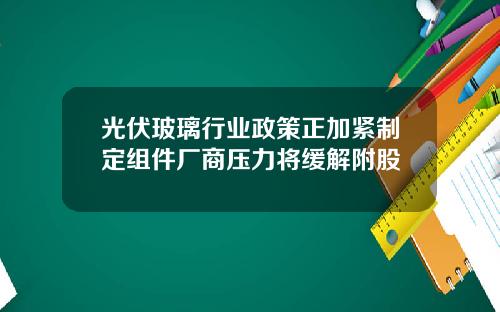 光伏玻璃行业政策正加紧制定组件厂商压力将缓解附股