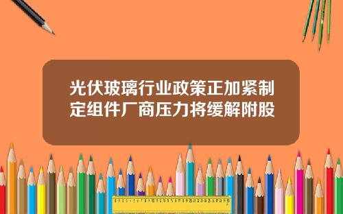 光伏玻璃行业政策正加紧制定组件厂商压力将缓解附股