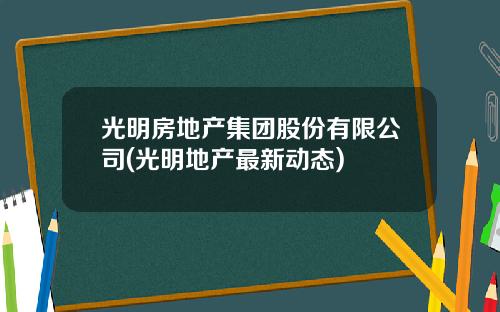光明房地产集团股份有限公司(光明地产最新动态)
