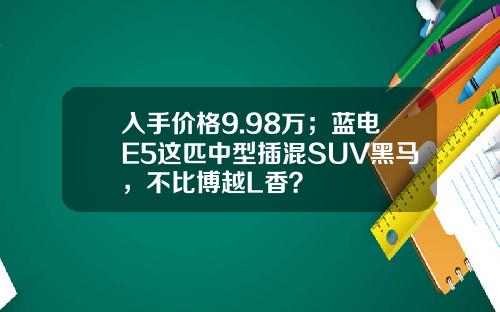 入手价格9.98万；蓝电E5这匹中型插混SUV黑马，不比博越L香？