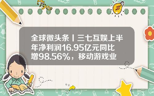 全球微头条丨三七互娱上半年净利润16.95亿元同比增98.56%，移动游戏业务营收77.39亿元