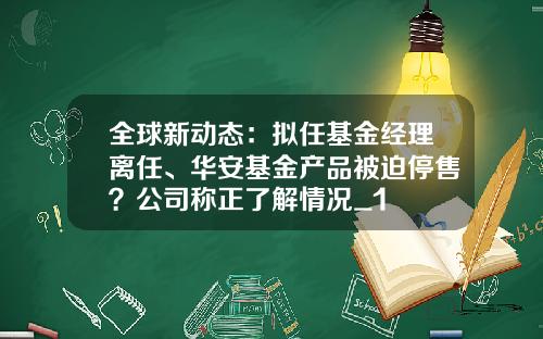 全球新动态：拟任基金经理离任、华安基金产品被迫停售？公司称正了解情况_1