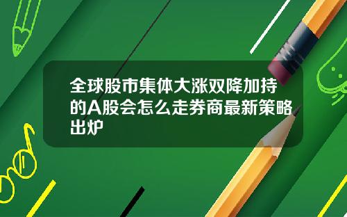 全球股市集体大涨双降加持的A股会怎么走券商最新策略出炉