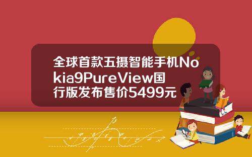 全球首款五摄智能手机Nokia9PureView国行版发布售价5499元