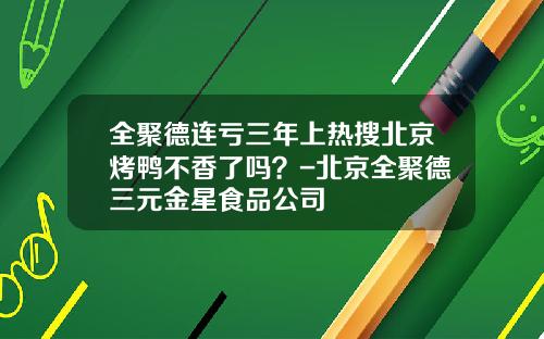 全聚德连亏三年上热搜北京烤鸭不香了吗？-北京全聚德三元金星食品公司