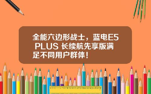 全能六边形战士，蓝电E5 PLUS 长续航先享版满足不同用户群体！
