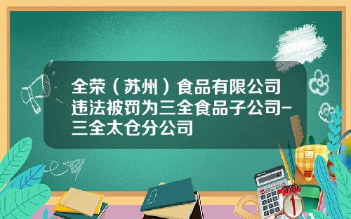 全荣（苏州）食品有限公司违法被罚为三全食品子公司-三全太仓分公司
