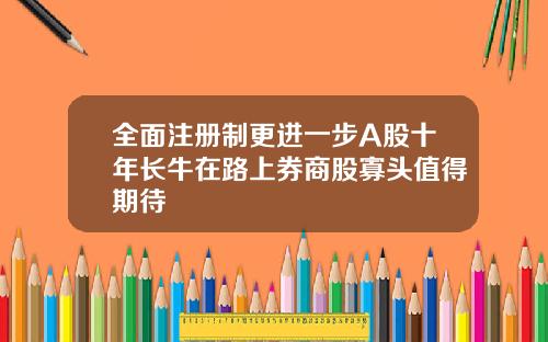 全面注册制更进一步A股十年长牛在路上券商股寡头值得期待