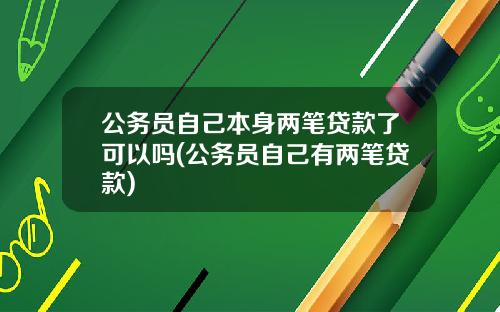 公务员自己本身两笔贷款了可以吗(公务员自己有两笔贷款)