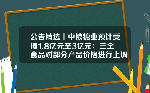 公告精选丨中粮糖业预计受损1.8亿元至3亿元；三全食品对部分产品价格进行上调-中粮屯河博州糖业有限公司