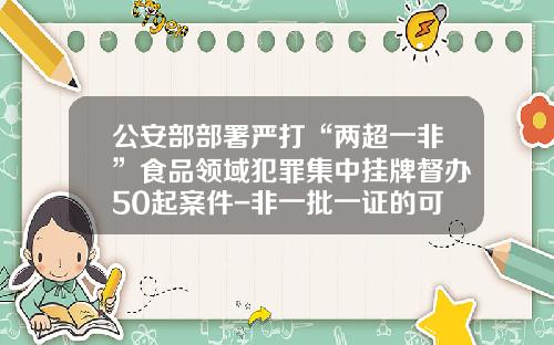 公安部部署严打“两超一非”食品领域犯罪集中挂牌督办50起案件-非一批一证的可以使用多少次
