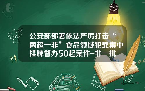 公安部部署依法严厉打击“两超一非”食品领域犯罪集中挂牌督办50起案件-非一批一证的可以使用多少次