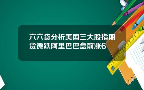 六六贷分析美国三大股指期货微跌阿里巴巴盘前涨6 六六贷分析美国三大股指期货微跌阿里巴巴盘前涨6