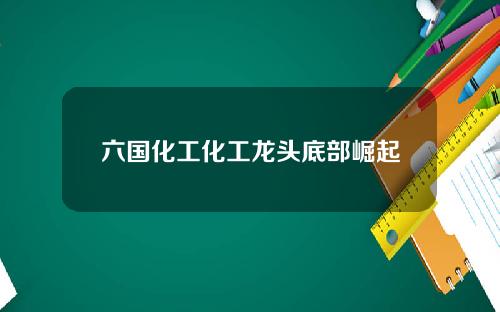 六国化工化工龙头底部崛起 六国化工化工龙头底部崛起