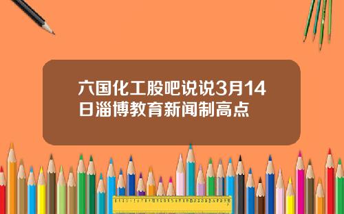 六国化工股吧说说3月14日淄博教育新闻制高点 六国化工股吧说说3月14日淄博教育新闻制高点