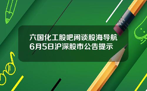 六国化工股吧闲谈股海导航6月5日沪深股市公告提示 六国化工股吧闲谈股海导航6月5日沪深股市公告提示