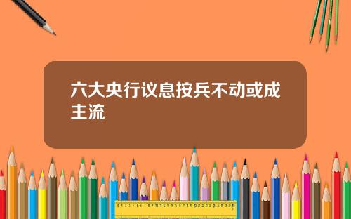 六大央行议息按兵不动或成主流